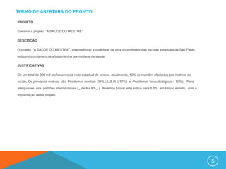 TERMO DE ABERTURA DO PROJETO

PROJETO

Elaborar o projeto “A SAÚDE DO MESTRE”.

DESCRIÇÃO

O projeto “A SAÚDE DO MESTRE”, visa melhorar a qualidade de vida do professor das escolas estaduais de São Paulo,

reduzindo o número de afastamentos por motivos de saúde.

JUSTIFICATIVAS

De um total de 300 mil professores da rede estadual de ensino, atualmente, 10% se mantêm afastados por motivos de

saúde. Os principais motivos são: Problemas mentais (34%), L.E.R. ( 17%) e Problemas fonaudiológicos ( 10%). Para

adequar-se aos padrões internacionais (_ de 4 a 6%_ ), devemos baixar este índice para 5,5% em todo o estado, com a

implantação deste projeto.




                                                                                                                      5
 