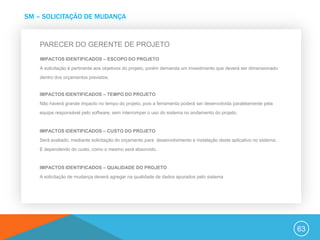 SM – SOLICITAÇÃO DE MUDANÇA


    PARECER DO GERENTE DE PROJETO
    IMPACTOS IDENTIFICADOS – ESCOPO DO PROJETO
    A solicitação é pertinente aos objetivos do projeto, porém demanda um investimento que deverá ser dimensionado
    dentro dos orçamentos previstos.


    IMPACTOS IDENTIFICADOS – TEMPO DO PROJETO
    Não haverá grande impacto no tempo do projeto, pois a ferramenta poderá ser desenvolvida paralelamente pela
    equipe responsável pelo software, sem interromper o uso do sistema no andamento do projeto.


    IMPACTOS IDENTIFICADOS – CUSTO DO PROJETO
    Será avaliado, mediante solicitação do orçamento para desenvolvimento e instalação deste aplicativo no sistema.
    E dependendo do custo, como o mesmo será absorvido.


    IMPACTOS IDENTIFICADOS – QUALIDADE DO PROJETO
    A solicitação de mudança deverá agregar na qualidade de dados apurados pelo sistema




                                                                                                                      63
 