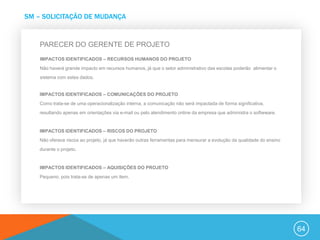 SM – SOLICITAÇÃO DE MUDANÇA


    PARECER DO GERENTE DE PROJETO
    IMPACTOS IDENTIFICADOS – RECURSOS HUMANOS DO PROJETO
    Não haverá grande impacto em recursos humanos, já que o setor administrativo das escolas poderão alimentar o
    sistema com estes dados.


    IMPACTOS IDENTIFICADOS – COMUNICAÇÕES DO PROJETO
    Como trata-se de uma operacionalização interna, a comunicação não será impactada de forma significativa,
    resultando apenas em orientações via e-mail ou pelo atendimento online da empresa que administra o softwware.


    IMPACTOS IDENTIFICADOS – RISCOS DO PROJETO
    Não oferece riscos ao projeto, já que haverão outras ferramentas para mensurar a evolução da qualidade do ensino
    durante o projeto.


    IMPACTOS IDENTIFICADOS – AQUISIÇÕES DO PROJETO
    Pequeno, pois trata-se de apenas um item.




                                                                                                                       64
 