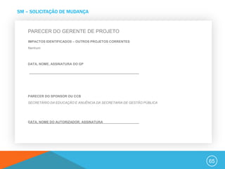 SM – SOLICITAÇÃO DE MUDANÇA


    PARECER DO GERENTE DE PROJETO
    IMPACTOS IDENTIFICADOS – OUTROS PROJETOS CORRENTES
    Nenhum



    DATA, NOME, ASSINATURA DO GP




    PARECER DO SPONSOR OU CCB
    SECRETÁRIO DA EDUCAÇÃO E ANUÊNCIA DA SECRETARIA DE GESTÃO PÚBLICA




    DATA, NOME DO AUTORIZADOR, ASSINATURA




                                                                        65
 