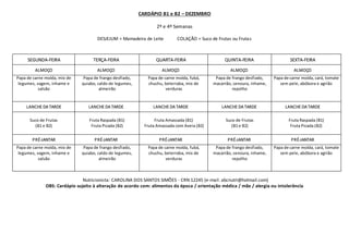 CARDÁPIO B1 e B2 – DEZEMBRO
2º e 4º Semanas
DESJEJUM = Mamadeira de Leite COLAÇÃO = Suco de Frutas ou Frutas
SEGUNDA-FEIRA TERÇA-FEIRA QUARTA-FEIRA QUINTA-FEIRA SEXTA-FEIRA
ALMOÇO ALMOÇO ALMOÇO ALMOÇO ALMOÇO
Papa de carne moída, mix de
legumes, vagem, inhame e
salsão
Papa de frango desfiado,
quiabo, caldo de legumes,
almeirão
Papa de carne moída, fubá,
chuchu, beterraba, mix de
verduras
Papa de frango desfiado,
macarrão, cenoura, inhame,
repolho
Papa de carne moída, cará, tomate
sem pele, abóbora e agrião
LANCHE DA TARDE LANCHE DA TARDE LANCHE DA TARDE LANCHE DA TARDE LANCHE DA TARDE
Suco de Frutas
(B1 e B2)
Fruta Raspada (B1)
Fruta Picada (B2)
Fruta Amassada (B1)
Fruta Amassada com Aveia (B2)
Suco de Frutas
(B1 e B2)
Fruta Raspada (B1)
Fruta Picada (B2)
PRÉ-JANTAR PRÉ-JANTAR PRÉ-JANTAR PRÉ-JANTAR PRÉ-JANTAR
Papa de carne moída, mix de
legumes, vagem, inhame e
salsão
Papa de frango desfiado,
quiabo, caldo de legumes,
almeirão
Papa de carne moída, fubá,
chuchu, beterraba, mix de
verduras
Papa de frango desfiado,
macarrão, cenoura, inhame,
repolho
Papa de carne moída, cará, tomate
sem pele, abóbora e agrião
Nutricionista: CAROLINA DOS SANTOS SIMÕES - CRN 12245 (e-mail: abcnutri@hotmail.com)
OBS: Cardápio sujeito à alteração de acordo com: alimentos da época / orientação médica / mãe / alergia ou intolerância
 