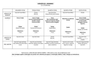 CARDÁPIO B3 - DEZEMBRO
1º e 3º Semanas
Nutricionista: CAROLINA DOS SANTOS SIMÕES - CRN 12245 (e-mail: abcnutri@hotmail.com)
Obs: Cardápio sujeito à alteração de acordo com: alimentos da época / orientação médica / mãe / alergia ou intolerância
SEGUNDA-FEIRA TERÇA-FEIRA QUARTA-FEIRA QUINTA-FEIRA SEXTA-FEIRA
LANCHE DA
MANHÃ
Suco de Frutas Misto Chá de
Bolo de
Suco de Frutas
Rosquinha de Coco simples
Suco de Frutas Misto Chá de
ALMOÇO Arroz e Feijão
Salada
Abobrinha ralada
Sobremesa
Fruta
Arroz e Feijão
Iscas de frango grelhada com
tomate e cebola
Creme de milho
Salada
Escarola com cenoura
Sobremesa
Fruta
Arroz
Mini Feijoadinha Light
Farofa com legumes ralados
Mix de verdura refogada
Salada
Salada Mista
Sobremesa
Fruta
Macarrão ao molho de
tomate
Salada
Sobremesa
Fruta
Arroz e Feijão
Cação em postas ao molho
com de tomate
Refogado misto de
legumes
Salada
Acelga com tomate
Sobremesa
Fruta
LANCHE DA
TARDE
Suco de Frutas Suco de Frutas Chá de
Bolo de
Suco de Frutas Misto Suco de Frutas
Torta de ___________
simples
PRÉ JANTAR
Sopa de frango desfiado,
fubá,abobrinha,beterraba e
couve
Sopa de carne desfiada,
macarrão, abóbora,berinjelae
escarola
Sopa de frango desfiado,
mandioca,cenoura,tomate sem
pele e catalônia
Sopa de carne moída,
arroz, chuchu, caldo de
legumes e acelga
Sopa de frango desfiado,
batata, berinjela e
espinafre
 