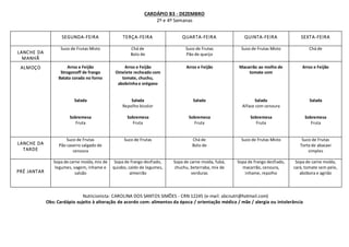 CARDÁPIO B3 - DEZEMBRO
2º e 4º Semanas
Nutricionista: CAROLINA DOS SANTOS SIMÕES - CRN 12245 (e-mail: abcnutri@hotmail.com)
Obs: Cardápio sujeito à alteração de acordo com: alimentos da época / orientação médica / mãe / alergia ou intolerância
SEGUNDA-FEIRA TERÇA-FEIRA QUARTA-FEIRA QUINTA-FEIRA SEXTA-FEIRA
LANCHE DA
MANHÃ
Suco de Frutas Misto Chá de
Bolo de
Suco de Frutas
Pão de queijo
Suco de Frutas Misto Chá de
ALMOÇO Arroz e Feijão
Strogonoff de frango
Batata corada no forno
Salada
Sobremesa
Fruta
Arroz e Feijão
Omelete recheado com
tomate, chuchu,
abobrinha e orégano
Salada
Repolho bicolor
Sobremesa
Fruta
Arroz e Feijão
Salada
Sobremesa
Fruta
Macarrão ao molho de
tomate com
Salada
Alface com cenoura
Sobremesa
Fruta
Arroz e Feijão
Salada
Sobremesa
Fruta
LANCHE DA
TARDE
Suco de Frutas
Pão caseiro salgado de
cenoura
Suco de Frutas Chá de
Bolo de
Suco de Frutas Misto Suco de Frutas
Torta de abacaxi
simples
PRÉ JANTAR
Sopa de carne moída,mix de
legumes, vagem, inhame e
salsão
Sopa de frango desfiado,
quiabo, caldo de legumes,
almeirão
Sopa de carne moída, fubá,
chuchu, beterraba, mix de
verduras
Sopa de frango desfiado,
macarrão, cenoura,
inhame, repolho
Sopa de carne moída,
cará, tomate sem pele,
abóbora e agrião
 