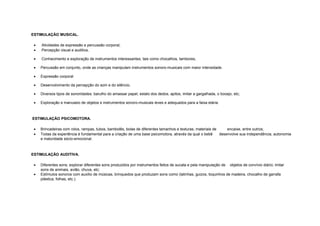 ESTIMULAÇÃO MUSICAL.
• Atividades de expressão e percussão corporal,
• Percepção visual e auditiva,
• Conhecimento e exploração de instrumentos interessantes, tais como chocalhos, tambores,
• Percussão em conjunto, onde as crianças manipulam instrumentos sonoro-musicais com maior intensidade.
• Expressão corporal
• Desenvolvimento da percepção do som e do silêncio,
• Diversos tipos de sonoridades: barulho do amassar papel; estalo dos dedos, apitos, imitar a gargalhada, o bocejo, etc;
• Exploração e manuseio de objetos e instrumentos sonoro-musicais leves e adequados para a faixa etária.
ESTIMULAÇÃO PSICOMOTORA.
• Brincadeiras com rolos, rampas, tubos, bambolês, bolas de diferentes tamanhos e texturas, materiais de encaixe, entre outros;
• Todas da experiência é fundamental para a criação de uma base psicomotora, através da qual o bebê desenvolve sua independência, autonomia
e maturidade sócio-emocional.
ESTIMULAÇÃO AUDITIVA.
• Diferentes sons; explorar diferentes sons produzidos por instrumentos feitos de sucata e pela manipulação de objetos de convívio diário; imitar
sons de animais, avião, chuva, etc;
• Estímulos sonoros com auxílio de músicas, brinquedos que produzam sons como (latinhas, guizos, toquinhos de madeira, chocalho de garrafa
plástica, folhas, etc.).
 