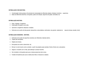 ESTIMULAÇÃO VISO-MOTORA.
• Coordenação motora grossa e fina através da manipulação de diferentes objetos; fortalecer membros superiores;
• Bolas de diferentes tamanhos, brinquedos, potes com tampas, saquinhos de grãos, bambolês, etc.
ESTIMULAÇÃO MOTORA.
• Rolar / Rastejar / Engatinhar
• Exploração do espaço a sua volta;
• Aprimorar o engatinhar utilizando o andador;
• Estímulos com auxílio de bola grande, banquinhos, cama elástica, colchonete, rolo grande, materiais de espuma (rampa, escada, túnel)
ESTIMULAÇÃO SENSÓRIA – MOTORA.
• Estímulos com auxílio de saquinhos coloridos com diferentes materiais dentro,
• Tapete das sensações,
• Objetos de encaixe,
• Brinquedos de montar e desmontar, etc.
• Brincar no colo de serra, serra, serrador, a partir da posição quase sentada, frente a frente com a educadora;
• Segurar o chocalho com a mão, para balançar e produzir barulho.
• Dar mordedor e brinquedos para que a criança possa levar até a boca.
• Facilitar brincadeiras para usar os dedos das mãos e manipular os objetos;
 