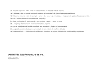 17. Faz parte do processo, então, manter os rostos conhecidos ao alcance da visão do pequeno;
18. A separação é feita aos poucos, intercalando momentos de aproximação e de ausência, até o bebê se acostumar.
19. O choro nos momentos iniciais da separação é normal e deve passar logo, à medida que a criança percebe que é acolhida e compreendida.
20. Caso o berreiro persista, isso pode ser sinal de insegurança
21. Outras manifestações de desconforto são o sono constante, a apatia e a recusa em comer
22. A insegurança dos responsáveis influencia ansiedade dos pequenos.
23. Cabe ao educador acolher os bebês, reconhecer seus sentimentos e fortalecê-los emocionalmente.
24. As ações devem estar voltadas para a apresentação do novo ambiente de uma forma delicada;
25. O que está em jogo é o compromisso em transformar os sentimentos de angústia presentes neste momento em segurança e afeto.
2º BIMESTRE: MAIO/JUNHO/JULHO DE 2015.
LINGUAGEM ORAL:
 