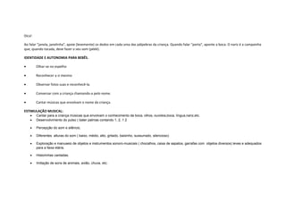 Dica!
Ao falar "janela, janelinha", apoie (levemente) os dedos em cada uma das pálpebras da criança. Quando falar "porta", aponte a boca. O nariz é a campainha
que, quando tocada, deve fazer o seu som (pééé).
IDENTIDADE E AUTONOMIA PARA BEBÊS.
• Olhar-se no espelho
• Reconhecer a si mesmo
• Observar fotos suas e reconhecê-la.
• Conversar com a criança chamando-a pelo nome.
• Cantar músicas que envolvam o nome da criança.
ESTIMULAÇÃO MUSICAL:
• Cantar para a criança músicas que envolvam o conhecimento da boca, olhos, ouvidos,boca, língua,nariz,etc.
• Desenvolvimento do pulso ( bater palmas contando 1, 2, 1 2
• Percepção do som e silêncio,
• Diferentes alturas do som ( baixo, médio, alto, gritado, baixinho, sussurrado, silencioso)
• Exploração e manuseio de objetos e instrumentos sonoro-musicais ( chocalhos, caixa de sapatos, garrafas com objetos diversos) leves e adequados
para a faixa etária.
• Historinhas cantadas.
• Imitação de sons de animais, avião, chuva, etc;
 