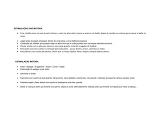 ESTIMULAÇÃO VISO-MOTORA.
• Com o balão preso no teto da sala. Colocar o cesto na altura das crianças e amarrar um balão, depois é convidar as crianças para colocar o balão no
cesto.
• Jogar bolas de papel amassado dentro de uma bacia a uma distância pequena;
• Confecção de móbiles que possam estar na altura em que a criança possa com os braços esticados tocá-los;
• Chutar a bola com os pés para dentro e uma caixa grande imitando o jogador de futebol;
• Brincando com pneus velhos ( orientado pelo educador) - passar dentro, sentar, caminhar ao redor.
• Brincadeiras com sacolas de plástico. Deixar que a criança explore. Abra e depois coloque objetos dentro.
ESTIMULAÇÃO MOTORA.
• Rolar / Rastejar / Engatinhar / Andar / Correr / Saltar;
• Exploração do espaço a sua volta;
• Aprimorar o andar;
• Estímulos com auxílio de bola grande, banquinhos, cama elástica, colchonete, rolo grande, materiais de espuma (rampa, escada, túnel)
• Amassar papel e fazer depois com ajuda da professora uma bola grande.
• Deitar a criança e pedir que levante uma perna, depois a outra, alternadamente. Depois pedir que levante os braços.Que mexa a cabeça...
 