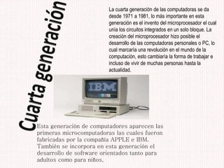 La cuarta generación de las computadoras se da
desde 1971 a 1981, lo más importante en esta
generación es el invento del microprocesador el cual
unía los circuitos integrados en un solo bloque. La
creación del microprocesador hizo posible el
desarrollo de las computadoras personales o PC, lo
cual marcaría una revolución en el mundo de la
computación, esto cambiaría la forma de trabajar e
incluso de vivir de muchas personas hasta la
actualidad.
Esta generación de computadores aparecen las
primeras microcomputadoras las cuales fueron
fabricadas por la compañía APPLE e IBM.
También se incorpora en esta generación el
desarrollo de software orientados tanto para
adultos como para niños,
 
