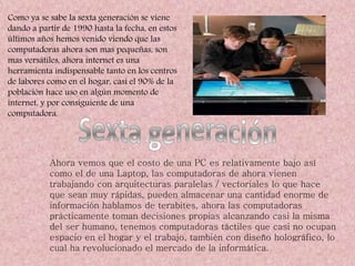 Como ya se sabe la sexta generación se viene
dando a partir de 1990 hasta la fecha, en estos
últimos años hemos venido viendo que las
computadoras ahora son mas pequeñas, son
mas versátiles, ahora internet es una
herramienta indispensable tanto en los centros
de labores como en el hogar, casi el 90% de la
población hace uso en algún momento de
internet, y por consiguiente de una
computadora.
Ahora vemos que el costo de una PC es relativamente bajo así
como el de una Laptop, las computadoras de ahora vienen
trabajando con arquitecturas paralelas / vectoriales lo que hace
que sean muy rápidas, pueden almacenar una cantidad enorme de
información hablamos de terabites, ahora las computadoras
prácticamente toman decisiones propias alcanzando casi la misma
del ser humano, tenemos computadoras táctiles que casi no ocupan
espacio en el hogar y el trabajo, también con diseño holográfico, lo
cual ha revolucionado el mercado de la informática.
 