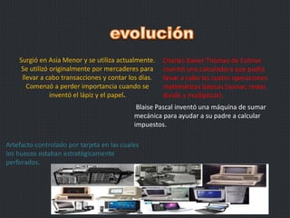 Surgió en Asia Menor y se utiliza actualmente.
Se utilizó originalmente por mercaderes para
llevar a cabo transacciones y contar los días.
Comenzó a perder importancia cuando se
inventó el lápiz y el papel.
Blaise Pascal inventó una máquina de sumar
mecánica para ayudar a su padre a calcular
impuestos.
Charles Xavier Thomas de Colmar
inventó una calculadora que podía
llevar a cabo las cuatro operaciones
matemáticas básicas (sumar, restar,
dividir y multiplicar).
Artefacto controlado por tarjeta en las cuales
los huecos estaban estratégicamente
perforados.
 