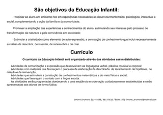 São objetivos da Educação Infantil:
     Propiciar ao aluno um ambiente rico em experiências necessárias ao desenvolvimento físico, psicológico, intelectual e
social, complementando a ação da família e da comunidade;

     Promover a ampliação das experiências e conhecimentos do aluno, estimulando seu interesse pelo processo de
transformação da natureza e pela convivência em sociedade;

     Estimular a criatividade como elemento de auto-expressão; a construção do conhecimento que inclui necessariamente
as idéias de descobrir, de inventar, de redescobrir e de criar.


                                                      Currículo
             O currículo da Educação Infantil será organizado através das atividades assim distribuídas:

    Atividades de comunicação e expressão que desenvolvam as linguagens verbal, plástica, musical e corporal;
    Atividades com materiais que favoreçam o processo de elaboração de descoberta, de levantamento de hipóteses, de
criação e de reinvenção;
    Atividades que estimulem a construção de conhecimentos matemáticos e do meio físico e social;
    Atividades que favoreçam o contato com a língua escrita.
    As atividades serão programadas obedecendo a uma seqüência e ordenação cuidadosamente estabelecidas e serão
apresentadas aos alunos de forma lúdica.




                                                         Simone Drumond 3234-1699 / 8813-9525 / 8808-2372 simone_drumond@hotmail.com
 