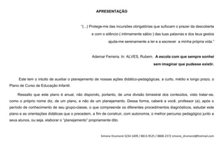 APRESENTAÇÃO



                                           “(...) Protege-me das incursões obrigatórias que sufocam o prazer da descoberta

                                                 e com o silêncio ( intimamente sábio ) das tuas palavras e dos teus gestos

                                                           ajuda-me serenamente a ler e a escrever a minha própria vida.”



                                                 Ademar Ferreira. In: ALVES, Rubem. A escola com que sempre sonhei

                                                                                         sem imaginar que pudesse existir.



     Este tem o intuito de auxiliar o planejamento de nossas ações didático-pedagógicas, a curto, médio e longo prazo, o
Plano de Curso de Educação Infantil.

    Ressalto que este plano é anual, não dispondo, portanto, de uma divisão bimestral dos conteúdos, visto tratar-se,
como o próprio nome diz, de um plano, e não de um planejamento. Dessa forma, caberá a você, professor (a), após o
período de conhecimento de seu grupo-classe, o que compreende os diferentes procedimentos diagnósticos, estudar este
plano e as orientações didáticas que o precedem, a fim de construir, com autonomia, o melhor percurso pedagógico junto a
seus alunos, ou seja, elaborar o “planejamento” propriamente dito.



                                                       Simone Drumond 3234-1699 / 8813-9525 / 8808-2372 simone_drumond@hotmail.com
 
