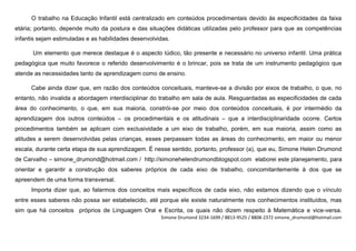 O trabalho na Educação Infantil está centralizado em conteúdos procedimentais devido às especificidades da faixa
etária; portanto, depende muito da postura e das situações didáticas utilizadas pelo professor para que as competências
infantis sejam estimuladas e as habilidades desenvolvidas.

      Um elemento que merece destaque é o aspecto lúdico, tão presente e necessário no universo infantil. Uma prática
pedagógica que muito favorece o referido desenvolvimento é o brincar, pois se trata de um instrumento pedagógico que
atende as necessidades tanto de aprendizagem como de ensino.

      Cabe ainda dizer que, em razão dos conteúdos conceituais, manteve-se a divisão por eixos de trabalho, o que, no
entanto, não invalida a abordagem interdisciplinar do trabalho em sala de aula. Resguardadas as especificidades de cada
área do conhecimento, o que, em sua maioria, constrói-se por meio dos conteúdos conceituais, é por intermédio da
aprendizagem dos outros conteúdos – os procedimentais e os atitudinais – que a interdisciplinaridade ocorre. Certos
procedimentos também se aplicam com exclusividade a um eixo de trabalho, porém, em sua maioria, assim como as
atitudes a serem desenvolvidas pelas crianças, esses perpassam todas as áreas do conhecimento, em maior ou menor
escala, durante certa etapa de sua aprendizagem. É nesse sentido, portanto, professor (a), que eu, Simone Helen Drumond
de Carvalho – simone_drumond@hotmail.com / http://simonehelendrumondblogspot.com elaborei este planejamento, para
orientar e garantir a construção dos saberes próprios de cada eixo de trabalho, concomitantemente à dos que se
apreendem de uma forma transversal.
      Importa dizer que, ao falarmos dos conceitos mais específicos de cada eixo, não estamos dizendo que o vínculo
entre esses saberes não possa ser estabelecido, até porque ele existe naturalmente nos conhecimentos instituídos, mas
sim que há conceitos próprios de Linguagem Oral e Escrita, os quais não dizem respeito à Matemática e vice-versa.
                                                      Simone Drumond 3234-1699 / 8813-9525 / 8808-2372 simone_drumond@hotmail.com
 