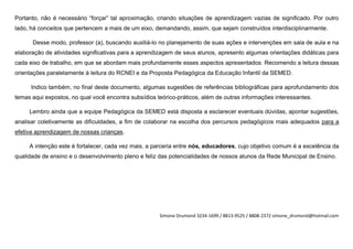 Portanto, não é necessário “forçar” tal aproximação, criando situações de aprendizagem vazias de significado. Por outro
lado, há conceitos que pertencem a mais de um eixo, demandando, assim, que sejam construídos interdisciplinarmente.

      Desse modo, professor (a), buscando auxiliá-lo no planejamento de suas ações e intervenções em sala de aula e na
elaboração de atividades significativas para a aprendizagem de seus alunos, apresento algumas orientações didáticas para
cada eixo de trabalho, em que se abordam mais profundamente esses aspectos apresentados. Recomendo a leitura dessas
orientações paralelamente à leitura do RCNEI e da Proposta Pedagógica da Educação Infantil da SEMED.

      Indico também, no final deste documento, algumas sugestões de referências bibliográficas para aprofundamento dos
temas aqui expostos, no qual você encontra subsídios teórico-práticos, além de outras informações interessantes.

     Lembro ainda que a equipe Pedagógica da SEMED está disposta a esclarecer eventuais dúvidas, apontar sugestões,
analisar coletivamente as dificuldades, a fim de colaborar na escolha dos percursos pedagógicos mais adequados para a
efetiva aprendizagem de nossas crianças.

     A intenção este é fortalecer, cada vez mais, a parceria entre nós, educadores, cujo objetivo comum é a excelência da
qualidade de ensino e o desenvolvimento pleno e feliz das potencialidades de nossos alunos da Rede Municipal de Ensino.




                                                      Simone Drumond 3234-1699 / 8813-9525 / 8808-2372 simone_drumond@hotmail.com
 