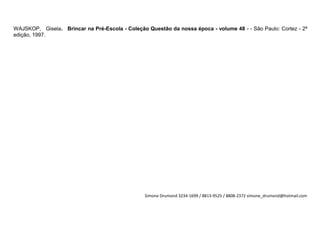 WAJSKOP, Gisela. Brincar na Pré-Escola - Coleção Questão da nossa época - volume 48 - - São Paulo: Cortez - 2ª
edição, 1997.




                                                 Simone Drumond 3234-1699 / 8813-9525 / 8808-2372 simone_drumond@hotmail.com
 