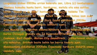 Laugarren diskoa 2003ko urrian kaleratu zen, Libre (c) izenburupean.
Osotara hamaika kantu berri, hardcorea, metala eta emo estiloa
batuz. "Denak ez du balio" kantuan Rise Against taldeko Tim
abeslariak kolaboratu du. Disko honek harrera ezin hobea izan zuen
kritika eta publikoaren aldetik (Rock Sound aldizkariak 2003ko
Espainiako diskorik onena bezala izendatu zuen).
Jaio.Musika.Hil bosgarren albuma hirukote moduan kaleratu zuten,
Karlos Osinagak grabatu eta Ed Roserekin (The Get Up Kids,
Coalesce, Kurt Cobain, Motion City Soundtrack...) elkarlanean ekoitzi
eta nahastua. Kritikak beste behin lan berria txalotu zuen.
Mondosonoro aldizkariak 2005eko Espainiako hardcore diskorik onena
izendatu zuen.

 