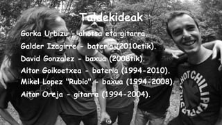 Taldekideak
Gorka Urbizu - ahotsa eta gitarra.
Galder Izagirre - bateria (2010etik).
David Gonzalez - baxua (2008tik).
Aitor Goikoetxea - bateria (1994-2010).
Mikel Lopez "Rubio" - baxua (1994-2008).
Aitor Oreja - gitarra (1994-2004).

 