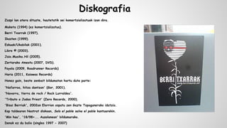 Diskografia
Zazpi lan atera dituzte, hautetatik sei komertzializatuak izan dira.
Maketa (1994) (ez komertzializatua).
Berri Txarrak (1997).
Ikasten (1999).
Eskuak/Ukabilak (2001).
Libre © (2003).
Jaio.Musika.Hil (2005).
Zertarako Amestu (2007, DVD).
Payola (2009, Roadrunner Records)
Haria (2011, Kaiowas Records)
Honez gain, beste zenbait bildumatan hartu dute parte:
'Nafarroa, hitza dantzan' (Gor, 2001).
'Navarra, tierra de rock / Rock Lurraldea'.
'Tributo a Judas Priest' (Zero Records, 2000).
'Bisai Berriak', 2002an Elorrion ospatu zen Gazte Topagunerako idatzia.
Kop taldearen Nostrat diskoan, Sols el poble salva el poble kantuarekin.
'Min hau', '18/98+... Auzolanean' bildumarako.
Denak ez du balio (singles 1997 - 2007)

 