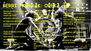 BERRI TXARRAK: OREKA
Esnatu berria naiz eta ez dut
ireki nahi _______ omen
nauen ate sorta
lehioekin aski zait
ez dago inor gure zain
jendez gainezka dagoen ____
horretan.
Argia profitatuz amets bat
idatzi dut
herri nekatu honen azalean

Tristea da dena, ospatu
behar da!
Oraindikan dena _______ da!
Orekak ez du balio lurrean
zaudenean.
Orekak ez du balio aspaldi
jausi zarenean.
Gure _____ propioak sinetsi
ditugula
besteen gezurrekin
aspertuta
____ bat behar dugula dio
liderra izan nahi duenak.

ea irauten duen,
badakizu hemen _______
ezabatzen digutela.

Tristea da dena, ____ behar
da!
Oraindikan dena lortzekoa
da!

Orekak ez du balio lurrean
zaudenian.
Orekak ez du balio aspaldi
jausi _______.
Argia profitatuz amets bat
idatzi dut
herri ______ onen azalean
lider bat behar dugula dio
liderra izan nahi duenak...
nahi duenak...
_____ da dena. Ospatu behar
da!
Oraindikan dena lortzekoa
da!
Orekak ez du balio lurrean
_________
Orekak ez du balio aspaldi
jausi zarenian.

 