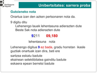 Onartua izan den azken pertsonaren nota da.
9 digitu ditu
Lehenengo lauek lehentasuna adierazten dute
Beste 5ak nota adierazten dute
9211 09,180
lehentasuna nota
Lehenengo digitua 9 ez bada, gradu horretan ikasle
guztiak onartuak izan dira, beti ere
sartzea eskatu badute
ekainean selektibitatea gainditu badute
eskaera epean berretsi badute
Gutxieneko nota
Unibertsitatea: sarrera proba
 