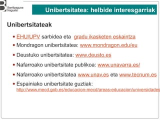 Unibertsitateak
● EHU/UPV sarbidea eta gradu ikasketen eskaintza
● Mondragon unibertsitatea: www.mondragon.edu/eu
● Deustuko unibertsitatea: www.deusto.es
● Nafarroako unibertsitate publikoa: www.unavarra.es/
● Nafarroako unibertsitatea www.unav.es eta www.tecnum.es
● Espainiako unibertsitate guztiak:
http://www.mecd.gob.es/educacion-mecd/areas-educacion/universidades
Unibertsitatea: helbide interesgarriak
 