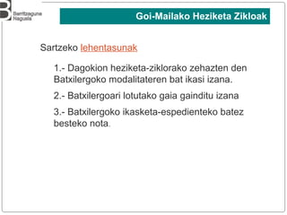 Sartzeko lehentasunak
1.- Dagokion heziketa-ziklorako zehazten den
Batxilergoko modalitateren bat ikasi izana.
2.- Batxilergoari lotutako gaia gainditu izana
3.- Batxilergoko ikasketa-espedienteko batez
besteko nota.
Goi-Mailako Heziketa Zikloak
 