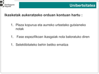 3
Ikasketak aukeratzeko orduan kontuan hartu :
1. Plaza kopurua eta aurreko urteetako gutxieneko
notak
1. Fase espezifikoan ikasgaiak nola baloratuko diren
1. Selektibitateko behin betiko emaitza
Unibertsitatea
 
