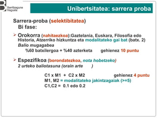 Sarrera-proba (selektibitatea)
Bi fase:
➢ Orokorra (nahitaezkoa):Gaztelania, Euskara, Filosofia edo
Historia, Atzerriko hizkuntza eta modalitateko gai bat (batx. 2)
Balio mugagabea
%60 batxilergoa + %40 azterketa gehienez 10 puntu
➢ Espezifikoa (borondatezkoa, nota hobetzeko)
2 urteko baliotasuna (orain arte )
C1 x M1 + C2 x M2 gehienez 4 puntu
M1, M2 = modalitateko jakintzagaiak (>=5)
C1,C2 = 0.1 edo 0.2
Unibertsitatea: sarrera proba
 