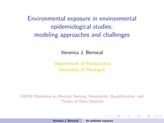 Environmental exposure in environmental
epidemiological studies:
modeling approaches and challenges
Veronica J. Berrocal
Department of Biostatistics
University of Michigan
SAMSI Workshop on Remote Sensing, Uncertainty Quantiﬁcation, and
Theory of Data Systems
Veronica J. Berrocal Air pollution exposure
 
