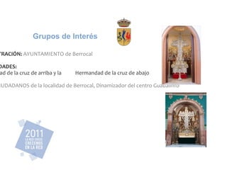 ADMINISTRACIÓN: AYUNTAMIENTO de Berrocal HERMANDADES: Hermandad de la cruz de arriba y la Hermandad de la cruz de abajo OTROS: CIUDADANOS de la localidad de Berrocal, Dinamizador del centro Guadalinfo Grupos de Interés