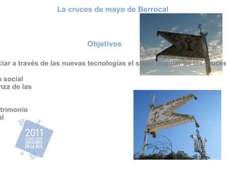 Objetivos Promocionar y potenciar a través de las nuevas tecnologías el saber popular de las cruces de mayo de Berrocal. Fomentar el desarrollo social a través de la enseñanza de las nuevas tecnologías. Puesta en valor del patrimonio etnológico de Berrocal La cruces de mayo de Berrocal