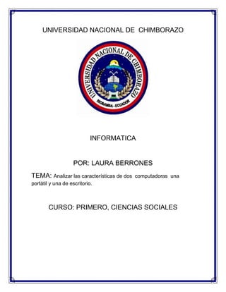 UNIVERSIDAD NACIONAL DE CHIMBORAZO

INFORMATICA

POR: LAURA BERRONES
TEMA: Analizar las características de dos

computadoras una

portátil y una de escritorio.

CURSO: PRIMERO, CIENCIAS SOCIALES

 
