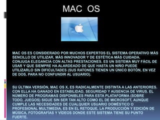 MAC OS

MAC OS ES CONSIDERADO POR MUCHOS EXPERTOS EL SISTEMA OPERATIVO MÁS
SENCILLO DE UTILIZAR, MÁS INNOVADOR Y DE ESTÉTICA MÁS CUIDADA.
CONJUGA ELEGANCIA CON ALTAS PRESTACIONES. ES UN SISTEMA MUY FÁCIL DE
USAR Y QUE SIEMPRE HA ALARDEADO DE QUE HASTA UN NIÑO PUEDE
UTILIZARLO SIN DIFICULTADES (SUS RATONES TIENEN UN ÚNICO BOTÓN, EN VEZ
DE DOS, PARA NO CONFUNDIR AL USUARIO).

SU ÚLTIMA VERSIÓN, MAC OS X, ES RADICALMENTE DISTINTA A LAS ANTERIORES.
CON ELLA HA GANADO EN ESTABILIDAD, SEGURIDAD Y AUSENCIA DE VIRUS. EL
NÚMERO DE PROGRAMAS DISPONIBLES PARA ESTA PLATAFORMA (SOBRE
TODO, JUEGOS) SIGUE SIN SER TAN ALTO COMO EL DE MICROSOFT, AUNQUE
CUMPLE LAS NECESIDADES DE CUALQUIER USUARIO DOMÉSTICO O
PROFESIONAL MULTIMEDIA. ES EN EL RETOQUE, LA PRODUCCIÓN Y EDICIÓN DE
MÚSICA, FOTOGRAFÍAS Y VÍDEOS DONDE ESTE SISTEMA TIENE SU PUNTO
FUERTE.

 