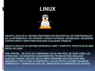 LINUX

UBUNTU LINUX ES EL SISTEMA PREFERIDO POR MUCHOS DE LOS PROFESIONALES
DE LA INFORMÁTICA Y DE INTERNET. OFRECE POTENCIA, ESTABILIDAD, SEGURIDAD
CONTRA VIRUS Y SIRVE PARA REALIZAR CUALQUIER TRABAJO.
UBUNTU LINUX ES UN SISTEMA OPERATIVO LIBRE Y GRATUITO, PERO ES ALGO MÁS
DIFICIL DE USAR
POR CONTRA, , DE FALTA DE COMODIDAD, NO ES TAN FÁCIL DE USAR COMO LOS
OTROS DOS Y SE NECESITAN CONOCIMIENTOS TÉCNICOS PARA REALIZAR
ALGUNAS TAREAS. AÚN ASÍ, SUS ÚLTIMAS VERSIONES SON BASTANTE MÁS
AMIGABLES, POR LO QUE HA EMPEZADO A CALAR ENTRE ALGUNOS USUARIOS
DOMÉSTICOS Y OFIMÁTICOS (USO DEL ORDENADOR EN AMBIENTES DE OFICINA).

 