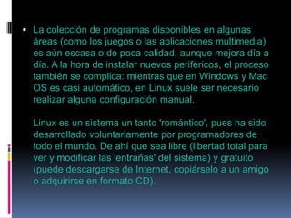  La colección de programas disponibles en algunas

áreas (como los juegos o las aplicaciones multimedia)
es aún escasa o de poca calidad, aunque mejora día a
día. A la hora de instalar nuevos periféricos, el proceso
también se complica: mientras que en Windows y Mac
OS es casi automático, en Linux suele ser necesario
realizar alguna configuración manual.
Linux es un sistema un tanto 'romántico', pues ha sido
desarrollado voluntariamente por programadores de
todo el mundo. De ahí que sea libre (libertad total para
ver y modificar las 'entrañas' del sistema) y gratuito
(puede descargarse de Internet, copiárselo a un amigo
o adquirirse en formato CD).

 