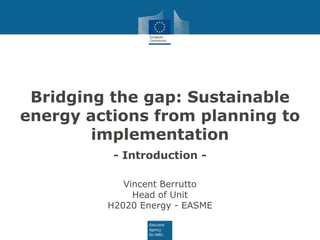 Bridging the gap: Sustainable
energy actions from planning to
implementation
- Introduction -
Vincent Berrutto
Head of Unit
H2020 Energy - EASME
 