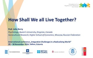 How	Shall	We	all	Live	Together?
Prof.	John	Berry	
Psychology,	Queen’s	University,	Kingston,	Canada
Sociocultural	Research,	Higher	School	of	Economics,	Moscow,	Russian	Federation
International	conference „Integration Challenges in	a	Radicalizing World“
29	– 30	November	2016,	Tallinn,	Estonia
 