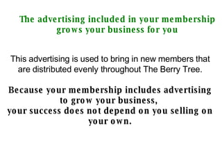 The advertising included in your membership grows your business for you This advertising is used to bring in new members that are distributed evenly throughout The Berry Tree. Because your membership includes advertising to grow your business,  your success does not depend on you selling on your own. 