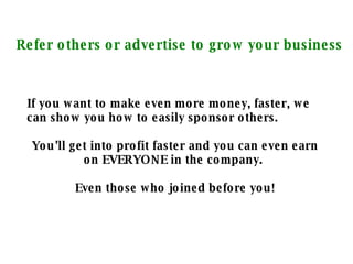 Refer others or advertise to grow your business If you want to make even more money, faster, we can show you how to easily sponsor others. You’ll get into profit faster and you can even earn on EVERYONE in the company.  Even those who joined before you! 
