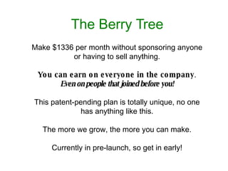 The Berry Tree Make $1336 per month without sponsoring anyone or having to sell anything. You can earn on everyone in the company .  Even on people that joined before you! This patent-pending plan is totally unique, no one has anything like this. The more we grow, the more you can make. Currently in pre-launch, so get in early! 