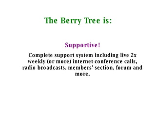 The Berry Tree is: Supportive! Complete support system including live 2x weekly (or more) internet conference calls, radio broadcasts, members' section, forum and more. 