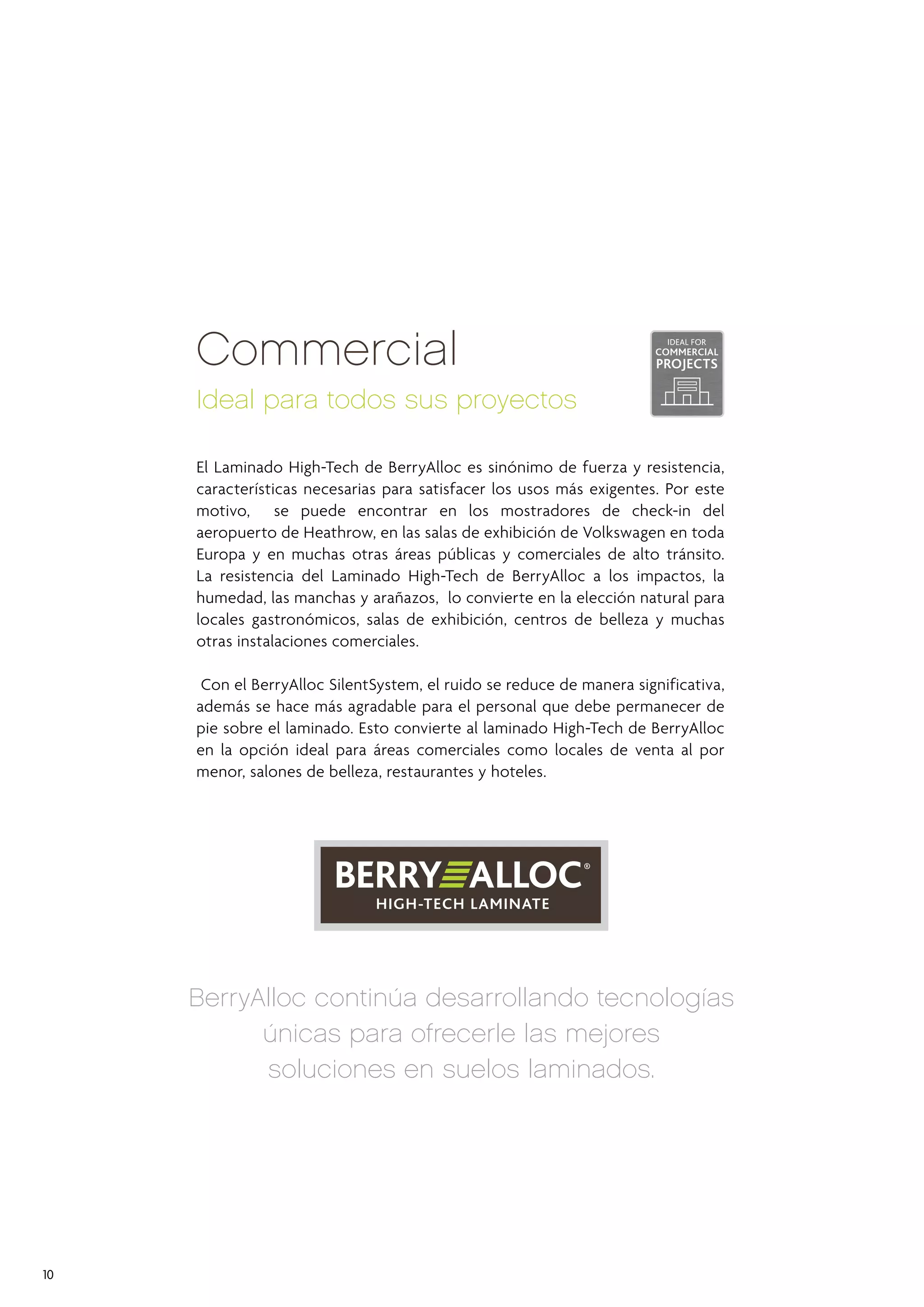 Commercial

Also for the range Original, BerryAlloc is constantly developing and
perfecting new technologies in laminate flooring and these are brought
together in our todos sus It is the only product on the market
Ideal paraHigh-Tech Laminate.proyectos
that combines our strongest aluminium locking system with a high-strength
surface which is rated for use in in high-traffic and high end residential
El Laminado High-Tech de BerryAlloc es sinónimo de fuerza y resistencia,
areas.
características necesarias para satisfacer los usos más exigentes. Por este
motivo, the Original range gives a en los mostradores de check-in del
On top, se puede encontrar SilentSystem (sound absorbent) underlay
aeropuerto de Heathrow,eachlas salas de exhibición de Volkswagen en toda
attached to the back of en plank.
Europa y en muchas aotras áreas públicas y comerciales de alto tránsito.
The core material is AquaResist HDF board wich reduces the absorption
La moisture todel absolute minimum. de BerryAlloc a los impactos, la
of resistencia an Laminado High-Tech
humedad, las manchas y arañazos, lo convierte en la elección natural para
locales gastronómicos, salas de exhibición, centros de belleza y muchas
otras instalaciones comerciales.
Con el BerryAlloc SilentSystem, el ruido se reduce de manera significativa,
además se hace más agradable para el personal que debe permanecer de
pie sobre el laminado. Esto convierte al laminado High-Tech de BerryAlloc
en la opción ideal para áreas comerciales como locales de venta al por
menor, salones de belleza, restaurantes y hoteles.

BerryAlloc continúa desarrollando tecnologías
únicas para ofrecerle las mejores
soluciones en suelos laminados.

10

 