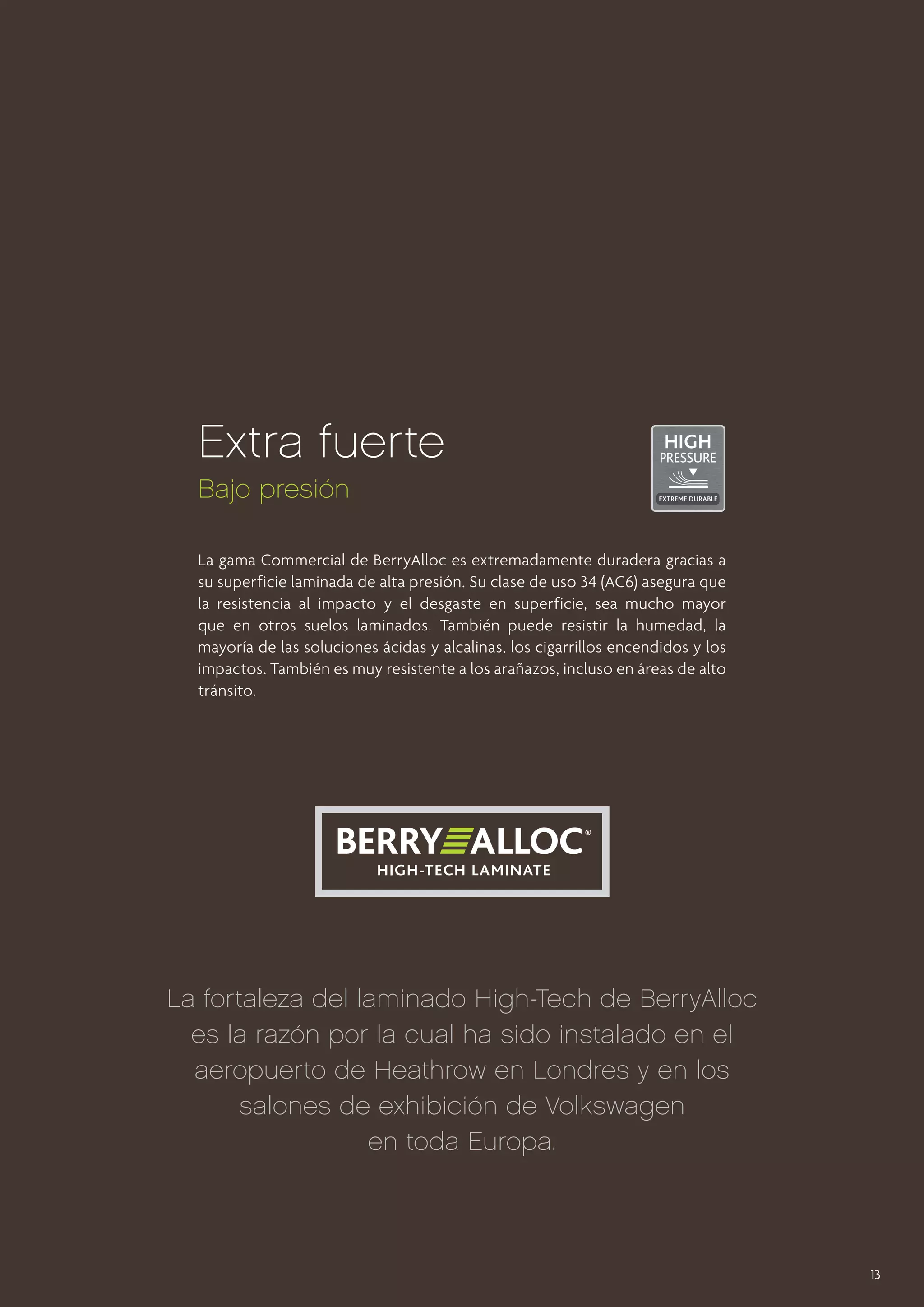 Extra fuerte
Bajo presión
La gama Commercial de BerryAlloc es extremadamente duradera gracias a
su superficie laminada de alta presión. Su clase de uso 34 (AC6) asegura que
la resistencia al impacto y el desgaste en superficie, sea mucho mayor
que en otros suelos laminados. También puede resistir la humedad, la
mayoría de las soluciones ácidas y alcalinas, los cigarrillos encendidos y los
impactos. También es muy resistente a los arañazos, incluso en áreas de alto
tránsito.

La fortaleza del laminado High-Tech de BerryAlloc
es la razón por la cual ha sido instalado en el
aeropuerto de Heathrow en Londres y en los
salones de exhibición de Volkswagen
en toda Europa.

13

 