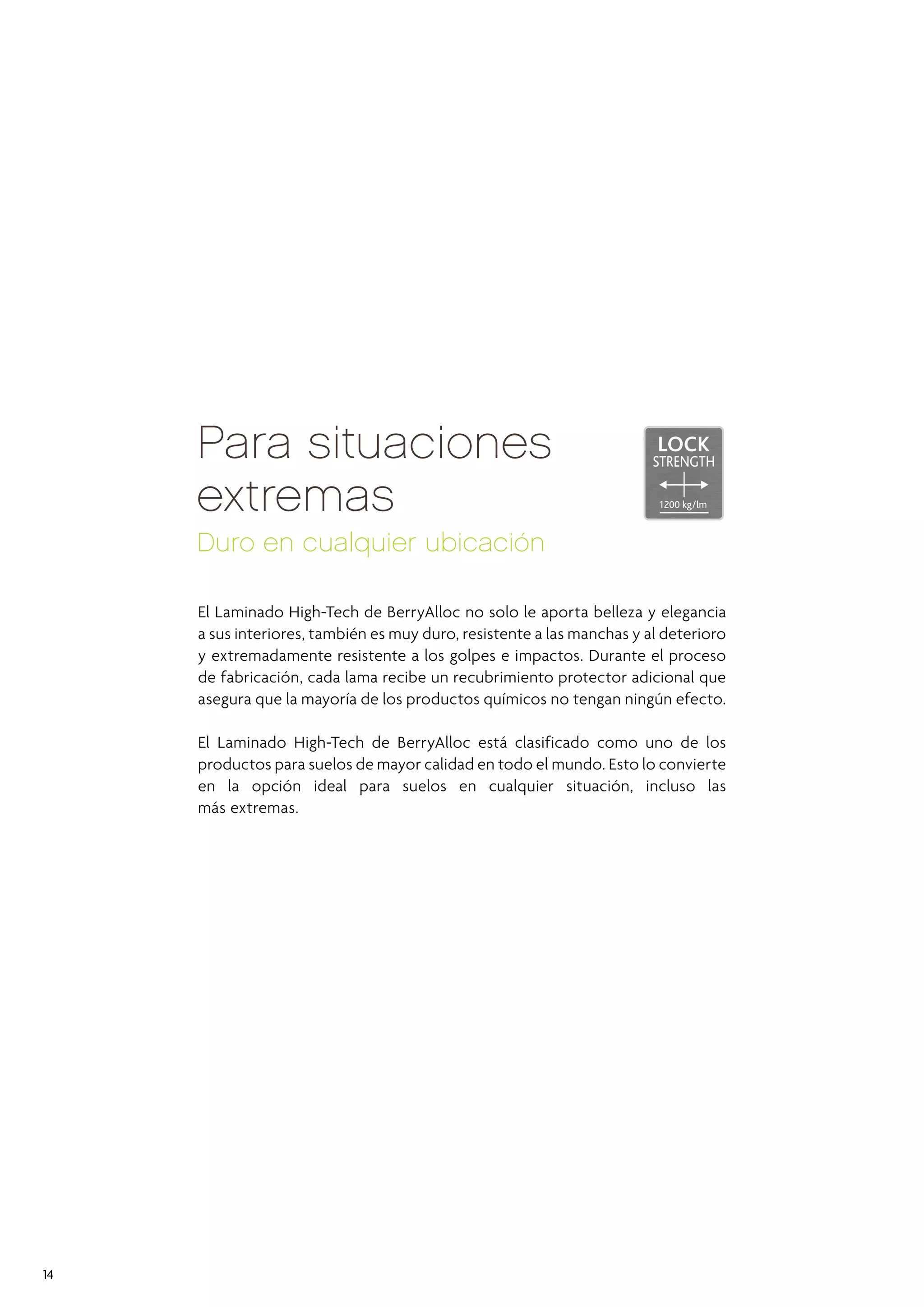 HIGH
TECH
LOC
ALUMINIUM

HIGH
TEC
LOC

HIGH
SILENT
Para situacionesAOUA
extremas
PRESSURE

SYSTEM

EXTREME DURABLE

RESIST

LOCK

STRENGTH
1200 kg/lm

Duro en cualquier ubicación
El Laminado High-Tech de BerryAlloc no solo le aporta belleza y elegancia
a sus interiores, también es muy duro, resistente a las manchas y al deterioro
y extremadamente resistente a los golpes e impactos. Durante el proceso
de fabricación, cada lama recibe un recubrimiento protector adicional que
asegura que la mayoría de los productos químicos no tengan ningún efecto.
El Laminado High-Tech de BerryAlloc está clasificado como uno de los
productos para suelos de mayor calidad en todo el mundo. Esto lo convierte
en la opción ideal para suelos en cualquier situación, incluso las
más extremas.

14

 