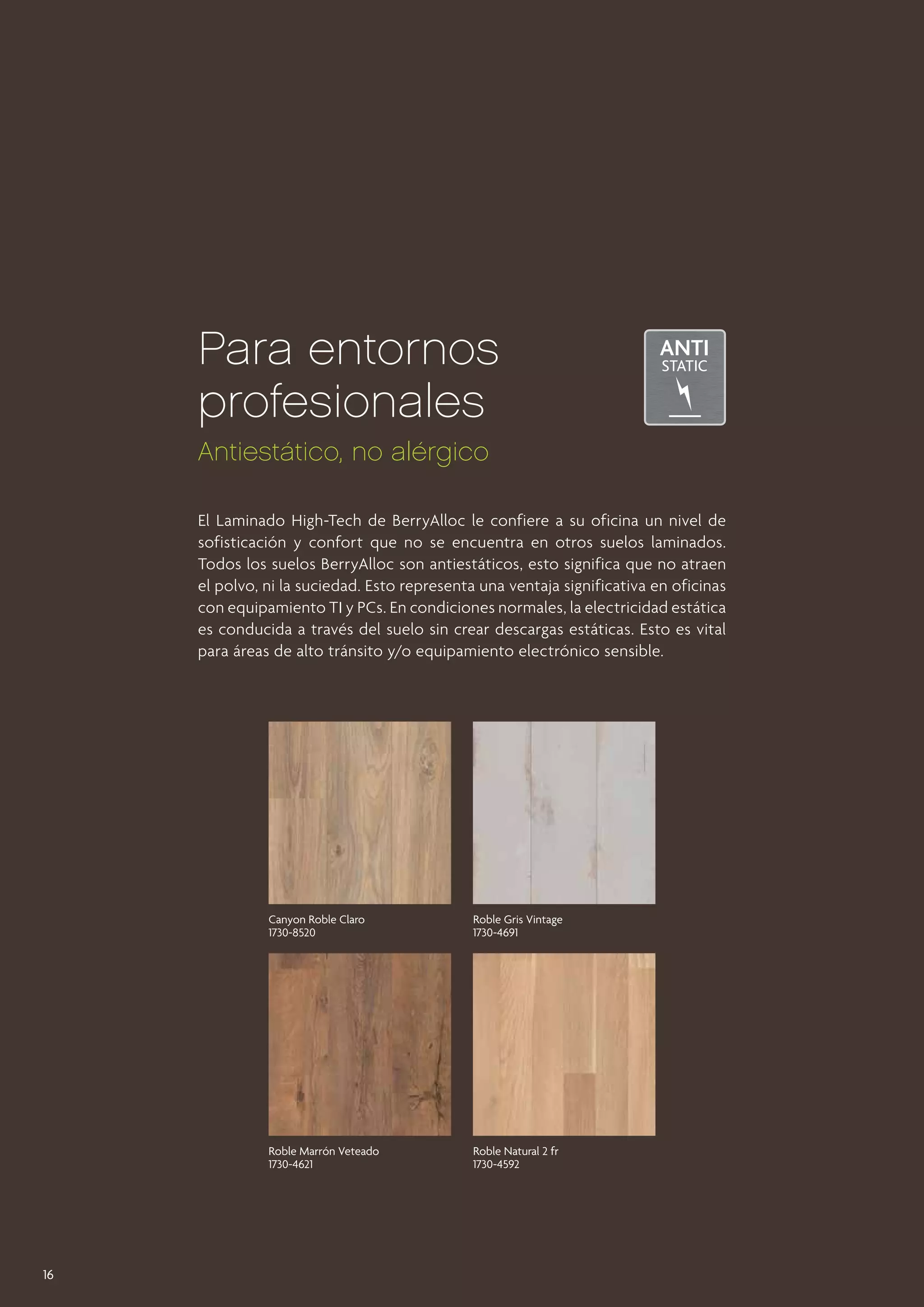 Para entornos
profesionales
Antiestático, no alérgico
El Laminado High-Tech de BerryAlloc le confiere a su oficina un nivel de
sofisticación y confort que no se encuentra en otros suelos laminados.
Todos los suelos BerryAlloc son antiestáticos, esto significa que no atraen
el polvo, ni la suciedad. Esto representa una ventaja significativa en oficinas
con equipamiento TI y PCs. En condiciones normales, la electricidad estática
es conducida a través del suelo sin crear descargas estáticas. Esto es vital
para áreas de alto tránsito y/o equipamiento electrónico sensible.

Canyon Roble Claro
1730-8520

Roble Marrón Veteado
1730-4621

16

Roble Gris Vintage
1730-4691

Roble Natural 2 fr
1730-4592

 