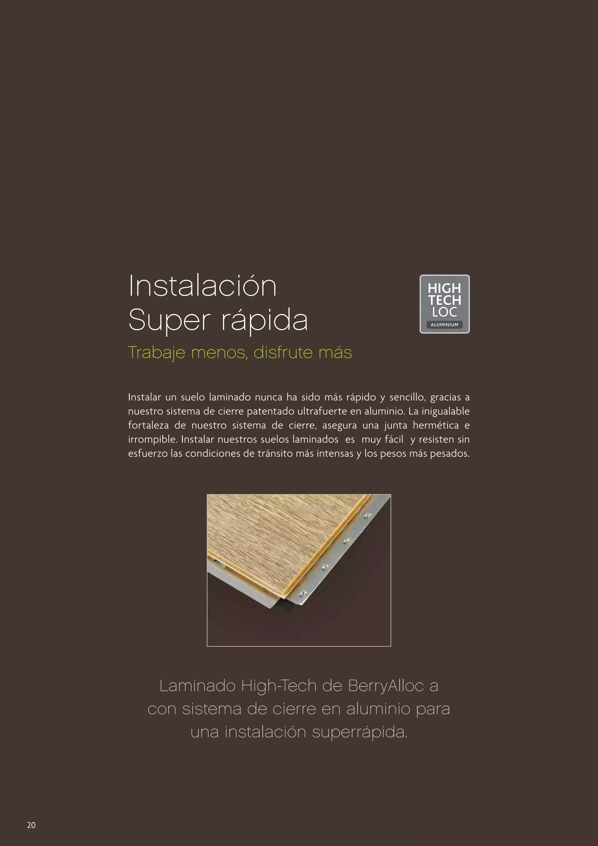Instalación
Super rápida
Trabaje menos, disfrute más
Instalar un suelo laminado nunca ha sido más rápido y sencillo, gracias a
nuestro sistema de cierre patentado ultrafuerte en aluminio. La inigualable
fortaleza de nuestro sistema de cierre, asegura una junta hermética e
irrompible. Instalar nuestros suelos laminados es muy fácil y resisten sin
esfuerzo las condiciones de tránsito más intensas y los pesos más pesados.

Laminado High-Tech de BerryAlloc a
con sistema de cierre en aluminio para
una instalación superrápida.

20

 