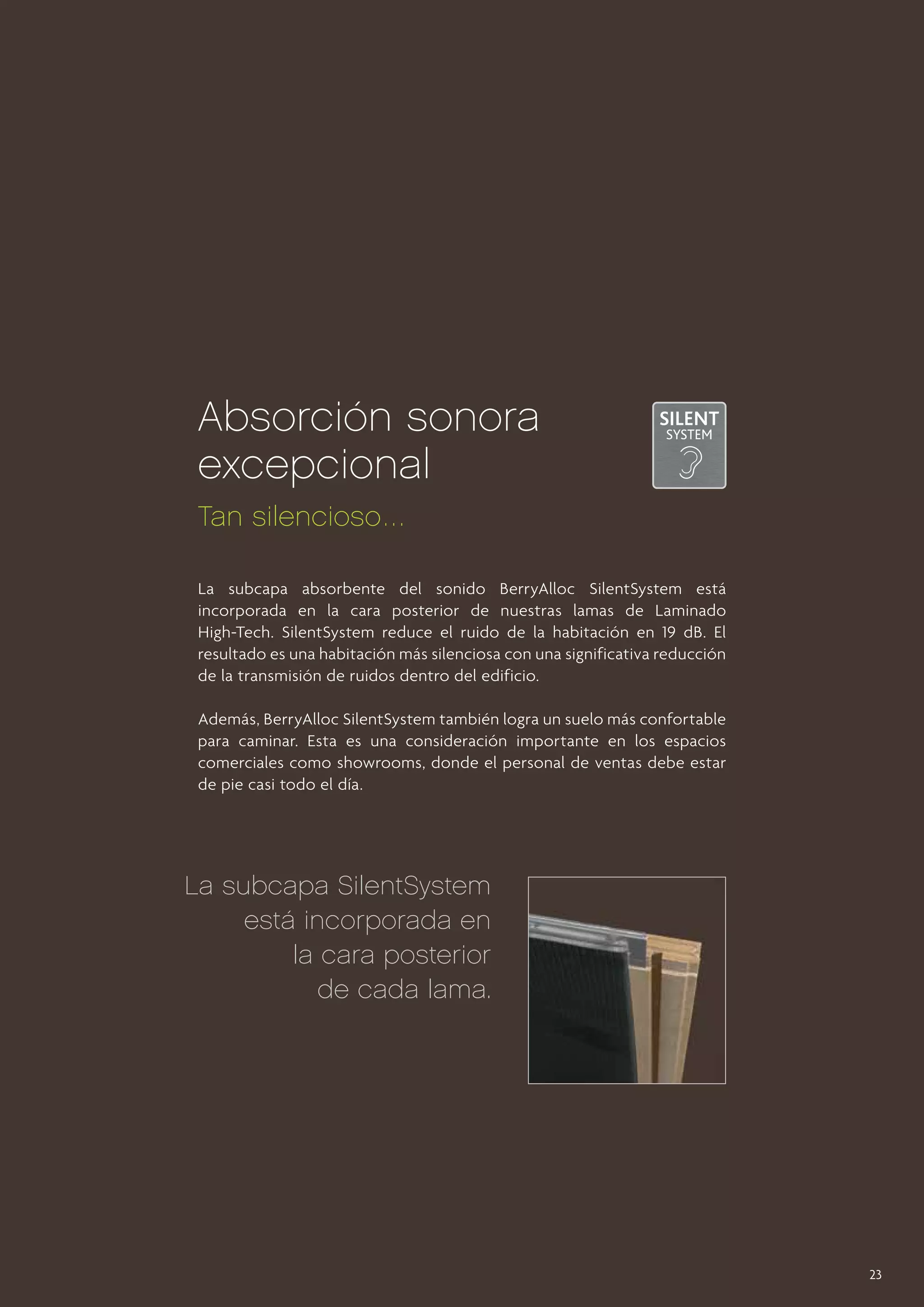 Absorción sonora
excepcional
Tan silencioso …
La subcapa absorbente del sonido BerryAlloc SilentSystem está
incorporada en la cara posterior de nuestras lamas de Laminado
High-Tech. SilentSystem reduce el ruido de la habitación en 19 dB. El
resultado es una habitación más silenciosa con una significativa reducción
de la transmisión de ruidos dentro del edificio.
Además, BerryAlloc SilentSystem también logra un suelo más confortable
para caminar. Esta es una consideración importante en los espacios
comerciales como showrooms, donde el personal de ventas debe estar
de pie casi todo el día.

La subcapa SilentSystem
está incorporada en
la cara posterior
de cada lama.

23

 