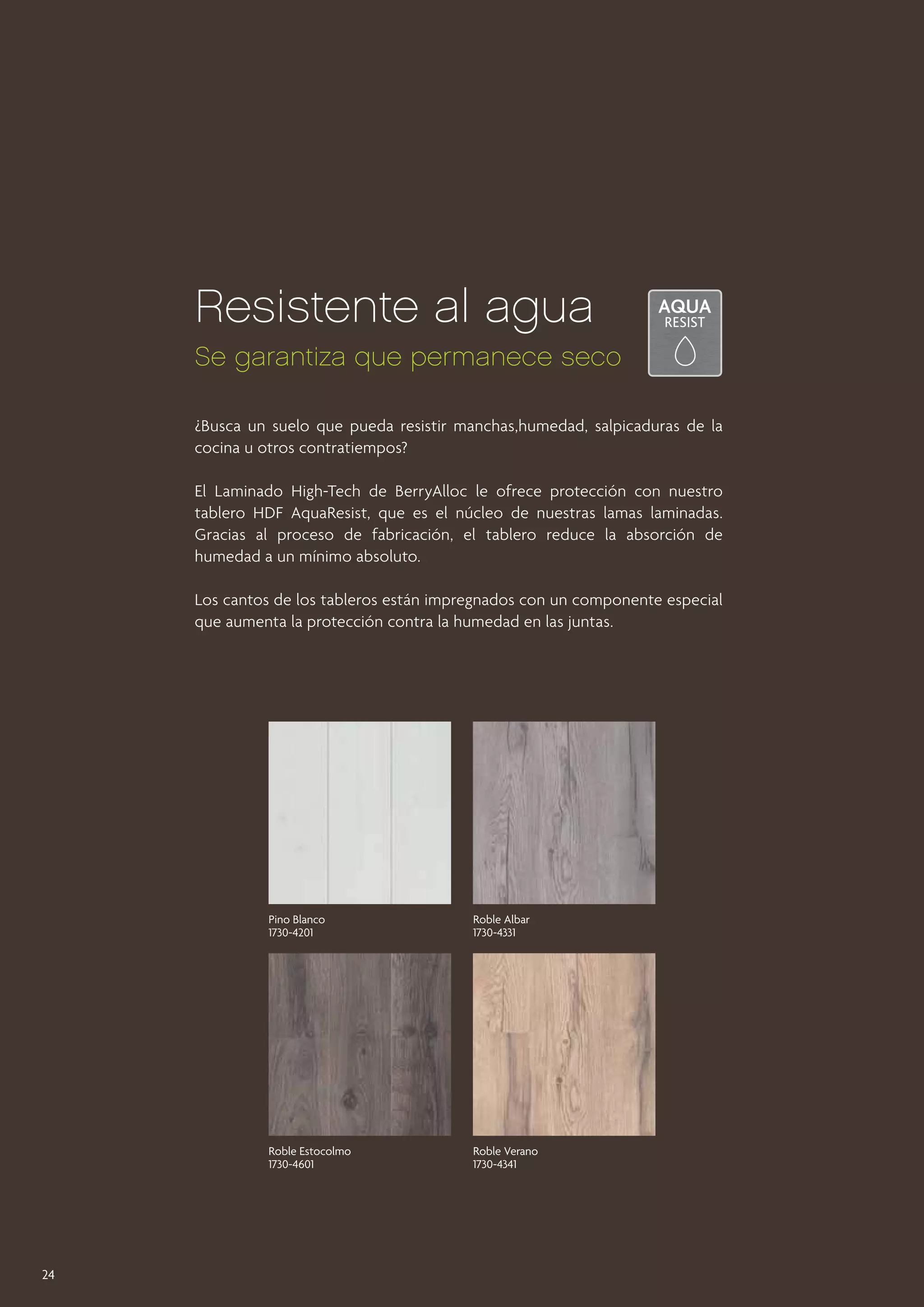 Resistente al agua
Se garantiza que permanece seco
¿Busca un suelo que pueda resistir manchas,humedad, salpicaduras de la
cocina u otros contratiempos?
El Laminado High-Tech de BerryAlloc le ofrece protección con nuestro
tablero HDF AquaResist, que es el núcleo de nuestras lamas laminadas.
Gracias al proceso de fabricación, el tablero reduce la absorción de
humedad a un mínimo absoluto.
Los cantos de los tableros están impregnados con un componente especial
que aumenta la protección contra la humedad en las juntas.

Pino Blanco
1730-4201

Roble Estocolmo
1730-4601

24

Roble Albar
1730-4331

Roble Verano
1730-4341

 