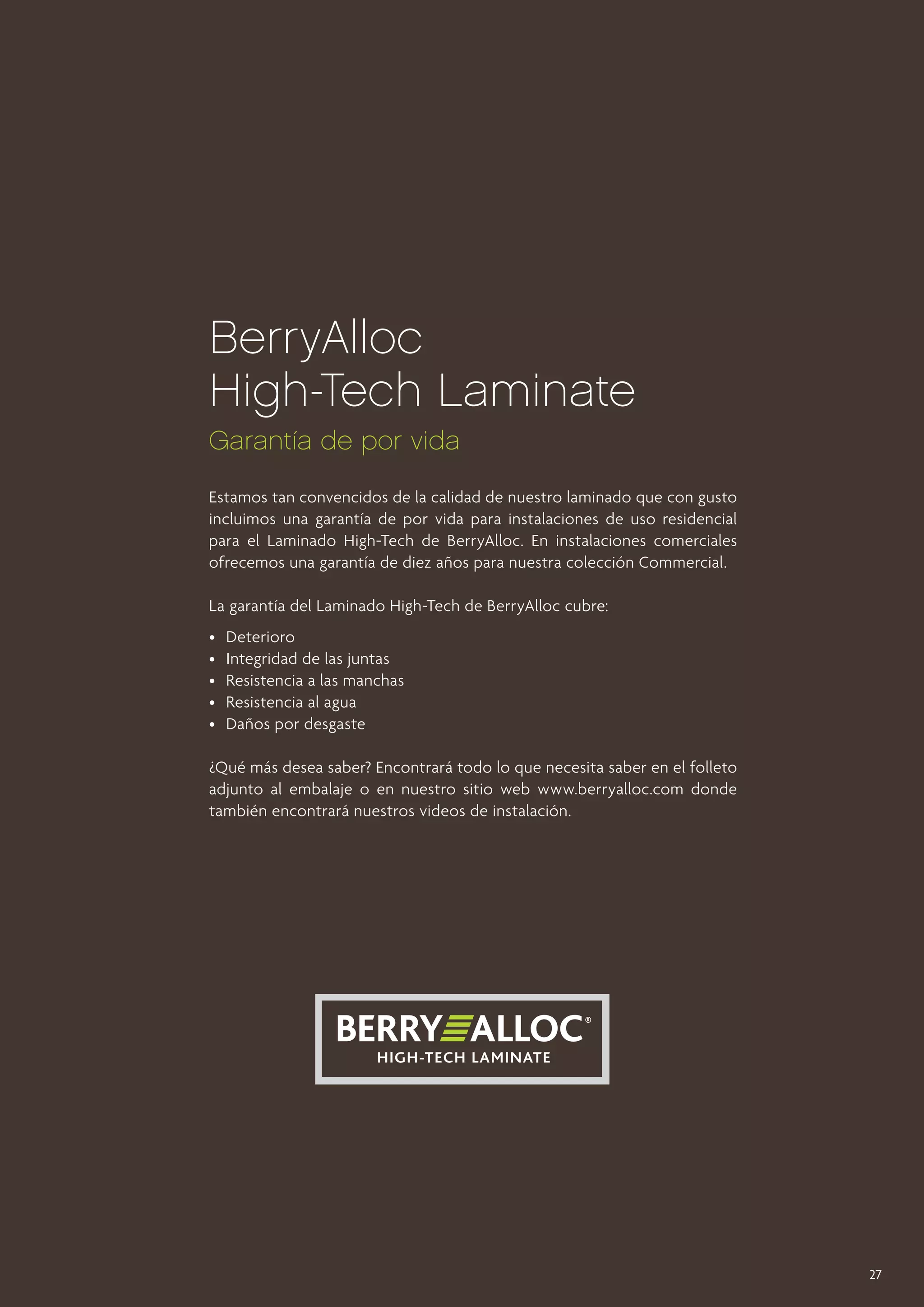 BerryAlloc
High-Tech Laminate
Garantía de por vida
Estamos tan convencidos de la calidad de nuestro laminado que con gusto
incluimos una garantía de por vida para instalaciones de uso residencial
para el Laminado High-Tech de BerryAlloc. En instalaciones comerciales
ofrecemos una garantía de diez años para nuestra colección Commercial.
La garantía del Laminado High-Tech de BerryAlloc cubre:
• 	 Deterioro
• 	 Integridad de las juntas
•	 Resistencia a las manchas
• 	 Resistencia al agua
• 	 Daños por desgaste
¿Qué más desea saber? Encontrará todo lo que necesita saber en el folleto
adjunto al embalaje o en nuestro sitio web www.berryalloc.com donde
también encontrará nuestros videos de instalación.

27

 